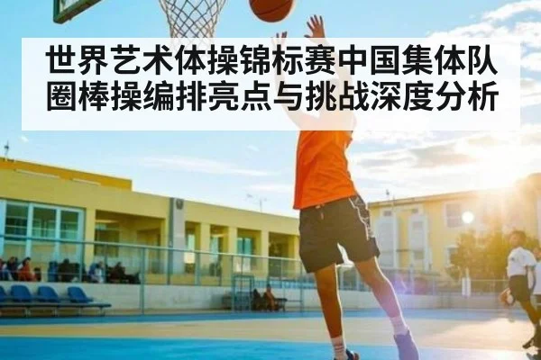 世界艺术体操锦标赛中国集体队圈棒操编排亮点与挑战深度分析